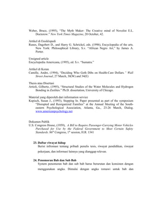 Weber, Bruce, (1995), “The Myth Maker: The Creative mind of Novelist E.L.
    Doctorow.” New York Times Magazine, 20 October, 42.

Artikel di Ensiklopedi
Runes, Dagobert D., and Harry G. Schrickel, eds. (1996), Encyclopedia of the arts.
     New York: Philosophical Library, S.v. “African Negro Art,” by James A.
     Porter.

Unsigned article
Encyclopedia Americana, (1995), ed. S.v. “Sumatra.”

Artikel di Koran
Camille, Andre, (1994), “Deciding Who Geth Dibs on Health-Care Dollars.” Wall
     Street Journal, 27 March, 30(W) and 34(E)

Thesis atau Disertasi
Artioli, Gilberto, (1995), “Structural Studies of the Water Molecules and Hydrogen
      Bonding in Zeolites.” Ph.D. dissertation, University of Chicago.

Material yang diperoleh dari information service
Kupisch, Susan J., (1993), Stepping In. Paper presented as part of the symposium
     “Disrupted and Reorganized Families” at the Annual Meeting of the South-
     eastern Psychological Association, Atlanta, Ga., 23-26 March, Dialog.
     www.americanpsychology.net


Dokumen Publik
U.S. Congress House, (1959), A Bill to Require Passenger-Carrying Motor Vehicles
     Purchased for Use by the Federal Government to Meet Certain Safety
     Standards. 86th Congress, 1th session, H.R. 1341


   23. Daftar riwayat hidup
       Berisi infromasi tentang pribadi penulis tesis, riwayat pendidikan, riwayat
       pekerjaan, dan informasi lainnya yang dianggap relevan.

   24. Penomoran Bab dan Sub Bab
       System penomoran bab dan sub bab harus berurutan dan konsisten dengan
       menggunakan angka. Dimulai dengan angka romawi untuk bab dan




                                                                               19
 