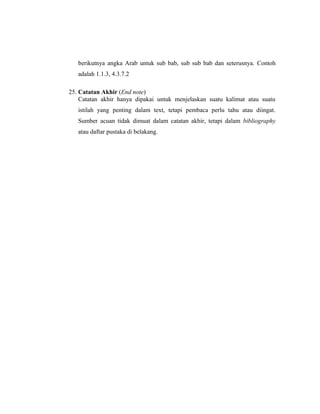 berikutnya angka Arab untuk sub bab, sub sub bab dan seterusnya. Contoh
   adalah 1.1.3, 4.3.7.2

25. Catatan Akhir (End note)
    Catatan akhir hanya dipakai untuk menjelaskan suatu kalimat atau suatu
   istilah yang penting dalam text, tetapi pembaca perlu tahu atau diingat.
   Sumber acuan tidak dimuat dalam catatan akhir, tetapi dalam bibliography
   atau daftar pustaka di belakang.




                                                                        20
 
