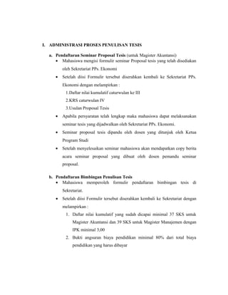 I. ADMINISTRASI PROSES PENULISAN TESIS

  a. Pendaftaran Seminar Proposal Tesis (untuk Magister Akuntansi)
     • Mahasiswa mengisi formulir seminar Proposal tesis yang telah disediakan
         oleh Sekretariat PPs. Ekonomi
     •   Setelah diisi Formulir tersebut diserahkan kembali ke Sekretariat PPs.
         Ekonomi dengan melampirkan :
          1.Daftar nilai kumulatif caturwulan ke III
          2.KRS caturwulan IV
          3.Usulan Proposal Tesis
     •   Apabila persyaratan telah lengkap maka mahasiswa dapat melaksanakan
         seminar tesis yang dijadwalkan oleh Sekretariat PPs. Ekonomi.
     •   Seminar proposal tesis dipandu oleh dosen yang ditunjuk oleh Ketua
         Program Studi
     •   Setelah menyelesaikan seminar mahasiswa akan mendapatkan copy berita
         acara seminar proposal yang dibuat oleh dosen pemandu seminar
         proposal.

  b. Pendaftaran Bimbingan Penulisan Tesis
     • Mahasiswa memperoleh formulir pendaftaran bimbingan tesis di
         Sekretariat.
     •   Setelah diisi Formulir tersebut diserahkan kembali ke Sekretariat dengan
         melampirkan :
           1. Daftar nilai kumulatif yang sudah dicapai minimal 37 SKS untuk
              Magister Akuntansi dan 39 SKS untuk Magister Manajemen dengan
              IPK minimal 3,00
           2. Bukti angsuran biaya pendidikan minimal 80% dari total biaya
              pendidikan yang harus dibayar




                                                                              21
 