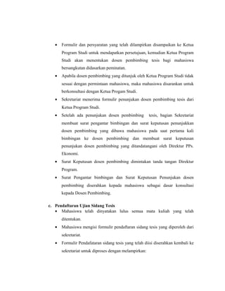 •   Formulir dan persyaratan yang telah dilampirkan disampaikan ke Ketua
       Program Studi untuk mendapatkan persetujuan, kemudian Ketua Program
       Studi akan menentukan dosen pembimbing tesis bagi mahasiswa
       bersangkutan didasarkan peminatan.
   •   Apabila dosen pembimbing yang ditunjuk oleh Ketua Program Studi tidak
       sesuai dengan permintaan mahasiswa, maka mahasiswa disarankan untuk
       berkonsultasi dengan Ketua Progam Studi.
   •   Sekretariat menerima formulir penunjukan dosen pembimbing tesis dari
       Ketua Program Studi.
   •   Setelah ada penunjukan dosen pembimbing          tesis, bagian Sekretariat
       membuat surat pengantar bimbingan dan surat keputusan penunjukkan
       dosen pembimbing yang dibawa mahasiswa pada saat pertama kali
       bimbingan ke dosen pembimbing dan membuat surat keputusan
       penunjukan dosen pembimbing yang ditandatangani oleh Direktur PPs.
       Ekonomi.
   •   Surat Keputusan dosen pembimbing dimintakan tanda tangan Direktur
       Program.
   •   Surat Pengantar bimbingan dan Surat Keputusan Penunjukan dosen
       pembimbing diserahkan kepada mahasiswa sebagai dasar konsultasi
       kepada Dosen Pembimbing.

c. Pendaftaran Ujian Sidang Tesis
   • Mahasiswa telah dinyatakan lulus semua mata kuliah yang telah
       ditentukan.
   •   Mahasiswa mengisi formulir pendaftaran sidang tesis yang diperoleh dari
       sekretariat.
   •   Formulir Pendafataran sidang tesis yang telah diisi diserahkan kembali ke
       sekretariat untuk diproses dengan melampirkan:


                                                                              22
 