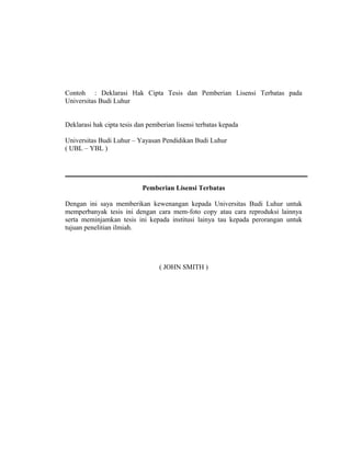 Contoh : Deklarasi Hak Cipta Tesis dan Pemberian Lisensi Terbatas pada
Universitas Budi Luhur


Deklarasi hak cipta tesis dan pemberian lisensi terbatas kepada

Universitas Budi Luhur – Yayasan Pendidikan Budi Luhur
( UBL – YBL )




                            Pemberian Lisensi Terbatas

Dengan ini saya memberikan kewenangan kepada Universitas Budi Luhur untuk
memperbanyak tesis ini dengan cara mem-foto copy atau cara reproduksi lainnya
serta meminjamkan tesis ini kepada institusi lainya tau kepada perorangan untuk
tujuan penelitian ilmiah.




                                  ( JOHN SMITH )




                                                                            24
 