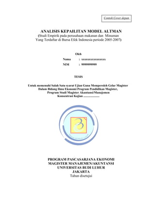 Contoh Cover depan



        ANALISIS KEPAILITAN MODEL ALTMAN
      (Studi Empirik pada perusahaan makanan dan Minuman
     Yang Terdaftar di Bursa Efek Indonesia periode 2005-2007)


                                Oleh
                        Nama       : xxxxxxxxxxxxxxxx
                        NIM        : 9999999999



                               TESIS

Untuk memenuhi Salah Satu syarat Ujian Guna Memperoleh Gelar Magister
       Dalam Bidang Ilmu Ekonomi Program Pendidikan Magister,
            Program Studi Magister Akuntansi/Manajemen
                    Konsentrasi Kajian .....................




             PROGRAM PASCASARJANA EKONOMI
             MAGISTER MANAJEMEN/AKUNTANSI
                 UNIVERSITAS BUDI LUHUR
                        JAKARTA
                       Tahun disetujui

                                                                         25
 