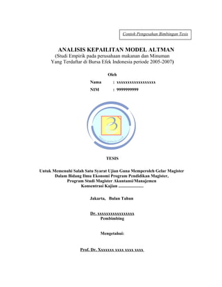 Contoh Pengesahan Bimbingan Tesis


        ANALISIS KEPAILITAN MODEL ALTMAN
      (Studi Empirik pada perusahaan makanan dan Minuman
     Yang Terdaftar di Bursa Efek Indonesia periode 2005-2007)

                                 Oleh
                        Nama       : xxxxxxxxxxxxxxxxxx
                        NIM        : 9999999999




                                TESIS

Untuk Memenuhi Salah Satu Syarat Ujian Guna Memperoleh Gelar Magister
       Dalam Bidang Ilmu Ekonomi Program Pendidikan Magister,
            Program Studi Magister Akuntansi/Manajemen
                   Konsentrasi Kajian .......................

                        Jakarta, Bulan Tahun


                        Dr. xxxxxxxxxxxxxxxxx
                             Pembimbing


                              Mengetahui:


                   Prof. Dr. Xxxxxxx xxxx xxxx xxxx


                                                                        26
 