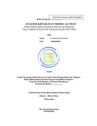 Contoh Persetujuan untuk disidangkan
                     Dekan Program Pascasarjana

        ANALISIS KEPAILITAN MODEL ALTMAN
      (Studi Empirik pada perusahaan makanan dan Minuman
     Yang Terdaftar di Bursa Efek Indonesia periode 2005-2007)

                                 Oleh
                        Nama        : xxxxxxxxxxxxxxxxxx
                        NIM         : 9999999999




                                 TESIS

Untuk Memenuhi Salah Satu Syarat Ujian Guna Memperoleh Gelar Magister
       Dalam Bidang Ilmu Ekonomi Program Pendidikan Magister,
            Program Studi Magister Akuntansi/Manajemen
                   Konsentrasi Kajian .......................



            Telah disetujui untuk dipertahankan dalam sidang
                        Jakarta, Bulan Tahun
                               Menyetujui




                        Dr. xxxxxxxxxxxxxxxxx
                             Pembimbing

                                                                        27
 