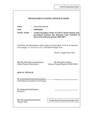 Contoh Pengesahan Ujian
                                                                        Tesis




              PENGESAHAN PANITIA PENGUJI TESIS


Nama             :   xxxxxxxxxxxxxxxx
NIM              :   9999999999
JUDUL TESIS      :   Analisis Kepailitan Model ALTMAN (Studi Empirik pada
                     perusahaan makanan dan Minuman Yang Terdaftar di
                     Bursa Efek Indonesia periode 2005-2007)



Telah diuji dan dipertahankan dalam sidang dan dinyatakan L U L U S pada hari
xxxx tanggal, xx xxxxxxxxx xxxx oleh Panitia Penguji Tesis.

                                               Jakarta, tanggal bulan tahun




Prof. Dr. Xxxxxxxx xxxxxxxxxxxx                Dr. Xxxxxxxx xxxxxxx
Dekan Program Pascasarjana             Direktur ProgramMagister MAKSI/MM



DEWAN PENGUJI


Dr. xxxxxxxxxxxxxxxxxxxxxxxxxxxx.
Pembimbing Utama/Ketua Tim Penguji



Dr. xxxxxxxxxxxxxxxxxxxx
Penguji II



Prof. Dr. xxxxxxxxxxxxxxxxxx            Contoh Surat Pernyataan Keaslian Tesis
Penguji Akhli



                                                                                29
 