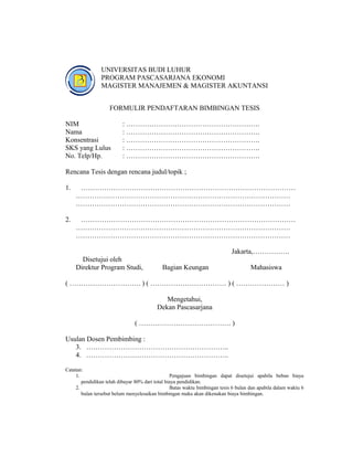 UNIVERSITAS BUDI LUHUR
                PROGRAM PASCASARJANA EKONOMI
                MAGISTER MANAJEMEN & MAGISTER AKUNTANSI


                    FORMULIR PENDAFTARAN BIMBINGAN TESIS

NIM                       : ………………………………………………….
Nama                      : ………………………………………………….
Konsentrasi               : ………………………………………………….
SKS yang Lulus            : ………………………………………………….
No. Telp/Hp.              : ………………………………………………….

Rencana Tesis dengan rencana judul/topik ;

1.    …………………………………………………………………………………
     …………………………………………………………………………………
     …………………………………………………………………………………

2.    …………………………………………………………………………………
     …………………………………………………………………………………
     …………………………………………………………………………………

                                                                             Jakarta,…………….
       Disetujui oleh
     Direktur Program Studi,                 Bagian Keungan                           Mahasiswa

( …………………………. ) ( …………………………… ) ( ………………… )

                                             Mengetahui,
                                          Dekan Pascasarjana

                                ( …………………………………. )

Usulan Dosen Pembimbing :
   3. ……………………………………………………..
   4. ……………………………………………………..

Catatan:
     1.                                           Pengajuan bimbingan dapat disetujui apabila beban biaya
        pendidikan telah dibayar 80% dari total biaya pendidikan.
     2.                                           Batas waktu bimbingan tesis 6 bulan dan apabila dalam waktu 6
        bulan tersebut belum menyelesaikan bimbingan maka akan dikenakan biaya bimbingan.




                                                                                                           31
 