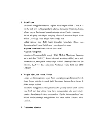 3. Jenis Kertas
   Tesis harus menggunakan kertas A4 putih polos dengan ukuran 21.5cm X 28
   cm (8,5 inch x 11 inch) dengan berat sekurang-kurangnya 80gram/m2. Semua
   tulisan, gambar dan ilustrasi harus dibuat pada satu sisi ( muka ) halaman.
   Antara bab yang satu dengan bab yang lain diberi pembatas dengan kertas
   dorslah (doorslag), sesuai dengan warna sampul luar.
   Untuk sampul luar (kulit luar) ditetapkan lunak/tipis. Bahan yang
   digunakan adalah karton Buffalo atau Linen dengan ketentuan
   Magister Akuntansi warna kulit luar ABU-ABU
   Magister Manajemen ;
   Manajemen Pemasaran kulit sampul HIJAU MUDA, Manajemen Keuangan
   warna kulit luar COKLAT, Sistem Informasi Manajemen (SIM) warna kulit
   luar ORANGE, Manajemen Sumber Daya Manusia (MSDM) warna kulit luar
   KUNING KUNYIT dan Manajemen Pendidikan warna kulit luar BIRU
   LANGIT.


4. Margin, Spasi, dan Jenis Karakter
   Margin kiri dan margin atas harus 4 cm sedangkan margin kanan,dan bawah
   3 cm. Semua material, termasuk judul dan nomor halaman harus berada di
   dalam margin tersebut.
   Tesis harus menggunakan spasi ganda (dauble spacing) kecuali untuk kutipan
   yang lebih dari dua kalimat yang harus menggunakan satu spasi (single-
   spacing). Penulisan tesis harus menggunakan 12 point font dengan huruf yang
   mudah dibaca(sebaiknya menggunakan new times roman, Tahoma, Arial,
   Callibri).


5. Penomoran halaman



                                                                                 3
 
