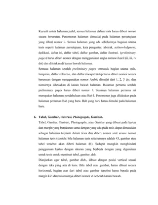 Kecuali untuk halaman judul, semua halaman dalam tesis harus diberi nomor
   secara berurutan. Penomoran halaman dimualai pada halaman persetujuan
   yang diberi nomor ii. Semua halaman yang ada sebelumnya bagaian utama
   tesis seperti halaman persetujuan, kata pengantar, abstrak, acknowledgment,
   dedikasi, daftar isi, daftar tabel, daftar gambar, daftar ilustrasi. (preliminary
   pages) harus diberi nomor dengan menggunakan angka romawi kecil (ii, iii, iv
   dst) dan diletakan di kanan bawah halaman.
   Semaua halaman setelah preliminary pages termasuk bagian utama tesis,
   lampiran, daftar referensi, dan daftar riwayat hidup harus diberi nomor secara
   berurutan dengan menggunakan nomor Arabic dimulai dari 1, 2, 3 dst. dan
   nomornya diletakkan di kanan bawah halaman. Halaman pertama setelah
   preliminary pages harus diberi nomor 1. biasanya halaman pertama ini
   merupakan halaman pendahuluan atau Bab I. Penomoran juga dilakukan pada
   halaman pertaman Bab yang baru. Bab yang baru harus dimulai pada halaman
   baru.


6. Tabel, Gambar, Ilustrasi, Photographs, Gambar.
   Tabel, Gambar, Ilustrasi, Photographs, atau Gambar yang dibuat pada kertas
   dan margin yang berukuran sama dengan yang ada pada tesis dapat dimasukan
   sebagai halaman terpisah dalam tesis dan diberi nomor urut sesuai nomor
   halaman tesis (contoh: bila halaman tesis sebelumnya adalah 43, gambar atau
   tabel tersebut akan diberi halaman 44). Sedapat mungkin menghindari
   penggunaan kertas dengan ukuran yang berbeda dengan yang digunakan
   untuk tesis untuk membuat tabel, gambar, dsb.
   Dianjurkan agar tabel, gambar dlsb., dibuat dengan posisi vertical sesuai
   dengan teks yang ada di tesis. Bila tabel atau gambar, harus dibuat secara
   horizontal, bagian atas dari tabel atau gambar tersebut harus berada pada
   margin kiri dan halamannya diberi nomor di sebelah kanan bawah.



                                                                                  4
 