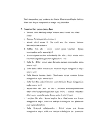 Tabel atau gambar yang berukuran kecil dapat dibuat sebagai bagian dari teks
   dalam tesis dengan memperhatikan margin yang ditentukan.


7. Organisasi dari bagian-bagian Tesis
   a. Halaman judul : Dihitung sebagai halaman nomor i tetapi tidak diberi
      nomor
   b. Halaman Persetujuan : diberi nomor ii
   c. Abstrak: diberi nomor iii. Bila terdiri dari dua halaman, halaman
      berikutnya diberi nomor iv
   d. Dedikasi (bila ada) : Diberi           nomor secara berurutan       dengan
      menggunakan angka romawi kecil
   e. Acknowledgment (ucapan terimakasih) (bila ada) : diberi nomor secara
      berurutan dengan menggunakan angka romawi kecil
   f. Daftar Isi : Diberi nomor secara berurutan dengan menggunakan angka
      romawi kecil
   g. Daftar Tabel: Diberi nomor secara berurutan dengan menggunakan angka
      romawi kecil
   h. Daftar Gambar ilustrasi, photo,: Diberi nomor secara berurutan dengan
      menggunakan angka romawi kecil
   i. Daftar Box (bila ada) diberi nomor secara berurutan dengan menggunakan
      angka romawi kecil
   j. Bagian utama tesis ( Bab I s/d Bab V ): Halaman pertama (pendahuluan)
      diberi nomor dengan menggunakan angka Arabic 1. halaman selanjutnya
      diberi nomor secara berurutan dengan angka Arabic 2, 3, dst.
   k. Lampiran (bila ada) : Semua lampiran harus diberi nomor urut dengan
      menggunakan angka Arabic dan merupakan kelanjutan dari penomoran
      pada bagian utama tesis.
   l. Daftar   Referensi   (bilbliography)    :   Diberi   nomor   urut   dengan
      menggunakan angka Arabic dan merupakan kelanjutan dari penomoran

                                                                               5
 