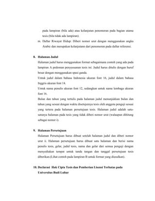 pada lampiran (bila ada) atau kelanjutan penomoran pada bagian utama
      tesis (bila tidak ada lampiran).
   m. Daftar Riwayat Hidup: Diberi nomor urut dengan menggunakan angka
      Arabic dan merupakan kelanjutann dari penomoran pada daftar referensi.


8. Halaman Judul
   Halaman judul harus menggunakan format sebagaimana contoh yang ada pada
   lampiran A pedoman penyusuanan tesis ini. Judul harus ditulis dengan huruf
   besar dengan menggunakan spasi ganda.
   Untuk judul dalam bahasa Indonesia ukuran font 16, judul dalam bahasa
   Inggris ukuran font 14.
   Untuk nama penulis ukuran font 12, sedangkan untuk nama lembaga ukuran
   font 16.
   Bulan dan tahun yang tertulis pada halaman judul menunjukkan bulan dan
   tahun yang sesuai dengan waktu disetujuinya tesis oleh anggota penguji sesuai
   yang tertera pada halaman persetujuan tesis. Halaman judul adalah satu-
   satunya halaman pada tesis yang tidak diberi nomor urut (walaupun dihitung
   sebagai nomor i).


9. Halaman Persetujuan
   Halaman Persetujuan harus dibuat setelah halaman judul dan diberi nomor
   urut ii. Halaman persetujuan harus dibuat satu halaman dan berisi nama
   penulis tesis, gelar, judul tesis, nama dan gelar dari semua penguji dengan
   menyediakan tempat untuk tanda tangan dan tanggal persetujuan tesis
   diberikan.(Lihat contoh pada lampiran B untuk format yang diusulkan).


10. Declarasi Hak Cipta Tesis dan Pemberian Lisensi Terbatas pada
   Universitas Budi Luhur



                                                                               6
 