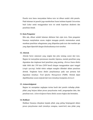 Penulis tesis harus menyatakan bahwa tesis ini dibuat sendiri oleh penulis.
   Pada halaman ini penulis juga memberikan lisensi terbatas kepada Universitas
   budi Luhur untuk menggunakan tesis ini untuk keperluan akademis dan
   penelitian ilmiah.


11. Kata Pengantar
   Bila ada, dibuat setalah halaman deklarasi hak cipta tesis. Kata pengantar
   biasanya menjelaskan secara singkat mengapa penulis memutuskan untuk
   membuat penelitian sebagaimana yang dilaporkan pada tesis dan manfaat apa
   yang dapat diperoleh dengan diselesaikannya tesis tersebut.


12. Abstrak
   Abstrak berisi statement yang singkat dan jelas tentang esensi dari tesis.
   Bagian ini menyajikan perumusan masalah, hipotesa, metode penelitian yang
   digunakan dan ringkasan hasil penelitian yang penting. Abstract harus ditulis
   tidak lebih dari 350 kata (2450 huruf) dengan menggunakan spasi tunggal
   (single spacing). Istilah tehnis sedapat mungkin dihindari dalam penulisan
   abstrak. Singkatan harus ditulis penjelasannya pada saat pertama kali
   digunakan misalnya: Total Quality Management (TQM). Abstrak dapat
   dipublikasikan secara terpisah dari tesis (misalnya kumpulan abstract)


13. Acknowledgment
   Bagian ini merupakan ungkapan terima kasih dari penulis terhadap pihak-
   pihak yang berjasa dalam proses penyelesaian studi, pengumpulan data, dan
   penulisan tesis. Acknowledgment harus ditulis secara ringkas dan bermakna.


14. Dedikasi
   Dedikasi biasanya ditujukan kepada pihak yang paling berpengaruh dalam
   proses penyelesaian studi (misalnya orangtua, suami/istri) atau pihak yang

                                                                                7
 