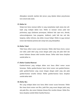 diharapkan memetik manfaat dari proses yang dijalani dalam penyelesaian
   tesis (misal anak-anak).


15. Daftar Isi
   Setiap tesis harus memuat daftar isi yang menjelaskan topik utama dan sub-
   topik yang terdapat dalam tesis. Daftar isi memuat semua judul dari
   preliminary page ((halaman persetujuan, deklarasi hak cipta tesis, abstrak,
   acknoweledgement, kata pengantar, dedikasi), judul bab dan sub bab,
   lampiran, daftar referensi, dan daftar riwayat hidup). Daftar isi juga memuat
   nomor dari halaman pertama dari setiap item yang ditampilkan.


16. Daftar Tabel
   Tabel harus diberi nomor secara berurutan. Daftar tabel harus berisi, nomor
   urut tabel, judul tabel yang sesuai dengan judul yang ada pada tabel dan
   nomor halaman dimana tabel tersebut dimuat. Daftar tabel harus disajikan
   setelah daftar isi.


17. Daftar Gambar/Ilustrasi
   Gambar/ilustrasi yang terdapat dalam tesis harus diberi nomor secara
   berurutan. Daftar gambar/ilustrasi harus berisi nomor urut gambar/ilustrasi,
   judul gambar/ilustrasi yang sesuai dengan dengan judul yang ada pada
   gambar/ilustrasi tersebut dimuat. Daftar gambar/ilustrasi harus disajikan
   setelah daftar tabel.


18. Daftar Box
   Box yang terdapat dalam tesis harus diberi nomor secara berurutan. Daftar
   Box harus berisi nomor urut Box, judul Box yang sesuai dengan judul yang
   ada pada Box, dan nomor halaman dimana Box tersebut dimuat. Daftar Box
   harus disajikan setelah Daftar Gambar/Ilustrasi.

                                                                              8
 