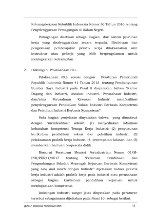 Ketenagakerjaan Rebublik Indonesia Nomor 36 Tahun 2016 tentang
Penyelenggaraan Pemagangan di Dalam Negeri.
Pemagangan diartikan sebagai bagian dari sistem pelatihan
kerja yang diselenggarakan secara terpadu. Bimbingan dan
pengawasan pembelajaran praktik kerja dilaksanakan oleh
instruktur atau pekerja yang lebih berpengalaman untuk
meningkatkan ketrampilan.
2. Dukungan Pelaksanaan PKL
Pelaksanaan PKL sesuai dengan Peraturan Pemerintah
Republik Indonesia Nomor 41 Tahun 2015 tentang Pembangunan
Sumber Daya Industri pada Pasal 8 dinyatakan bahwa “Kamar
Dagang dan Industri, Asosiasi Industri, Perusahaan Industri,
dan/atau Perusahaan Kawasan Industri memfasilitasi
penyelenggaraan Pendidikan Vokasi Industri Berbasis Kompetensi
dan Pelatihan Industri Berbasis Kompetensi”.
Pada bagian penjelasan dinyatakan bahwa yang dimaksud
dengan "memfasilitasi" adalah: (1) menyediakan informasi
kebutuhan kompetensi Tenaga Kerja Industri: (2) penyusunan
kurikulum pendidikan vokasi dan pelatihan industri; (3)
pelaksanaan praktik kerja industri: (4) penempatan lulusan; dan (5)
memberikan bantuan beapeserta didik.
Menurut Peraturan Menteri Perindustrian Nomor 03/M-
IND/PER/1/2017 tentang “Pedoman Pembinaan dan
Pengembangan Sekolah Menengah Kejuruan Berbasis Kompetensi
yang Link and match dengan Industri” dijelaskan bahwa praktik
kerja industri adalah praktik kerja pada industri atau perusahaan
sebagai bagian kurikulum pendidikan kejuruan untuk
meningkatkan kompetensi.
Dukungan Industri sangat jelas dinyatakan pada peraturan
tersebut sebagaimana dijelaskan pada Pasal 10 sebagai berikut:
@2017, Direktorat Pembinaan SMK 11
 