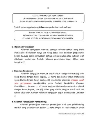 10
KEEFEKTIFAN METODE PETA KONSEP
UNTUK MENINGKATKAN KEMAMPUAN MEMBACA INTENSIF
SISWA KELAS VII SEKOLAH MENENGAH PERTAMA KOTA SURAKARTA

Contoh pemenggalan yang tidak memperhatikan makna frase:
KEEFEKTIFAN METODE PETA KONSEP UNTUK
MENINGKATKAN KEMAMPUAN MEMBACA INTENSIF SISWA
KELAS VII SEKOLAH MENENGAH PERTAMA KOTA SURAKARTA

b. Halaman Pernyataan
Halaman pernyataan memuat penegasan bahwa skripsi yang ditulis
mahasiswa merupakan karya asli yang bebas dari tindakan plagiarisme.
Selain itu, juga berisi pernyataan bahwa semua rujukan atau kutipan telah
dituliskan sumbernya. Contoh halaman pernyataan dapat dilihat pada
Lampiran 2.

c. Halaman Pengajuan
Halaman pengajuan memuat unsur-unsur sebagai berikut: (1) judul
yang diketik dengan huruf kapital, (2) nama dan nomor induk mahasiswa
yang diketik dengan huruf kapital, (3) teks Skripsi diajukan sebagai salah
satu persyaratan mendapatkan gelar Sarjana Pendidikan Program
Pendidikan...., Jurusan .... (4) nama lengkap fakultas dan universitas diketik
dengan huruf kapital, dan (5) bulan yang ditulis dengan huruf kecil dan
tahun lulus ujian. Contoh halaman pengajuan dapat dilihat pada Lampiran
3.
d. Halaman Persetujuan Pembimbing
Halaman persetujuan memuat persetujuan dari para pembimbing.
Hal-hal yang dicantumkan adalah (1) teks Skripsi ini telah disetujui untuk
Pedoman Penulisan Skripsi FKIP-UNS

 