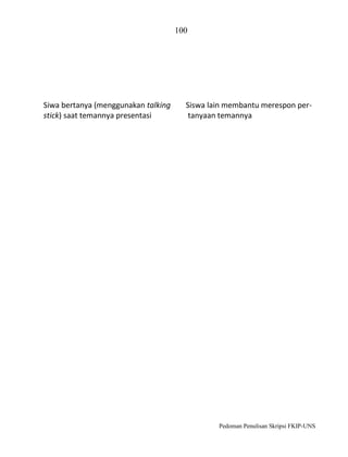 100

Siwa bertanya (menggunakan talking
stick) saat temannya presentasi

Siswa lain membantu merespon pertanyaan temannya

Pedoman Penulisan Skripsi FKIP-UNS

 
