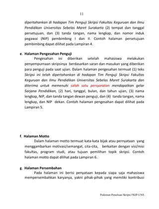 11
dipertahankan di hadapan Tim Penguji Skripsi Fakultas Keguruan dan Ilmu
Pendidikan Universitas Sebelas Maret Surakarta (2) tempat dan tanggal
persetujuan, dan (3) tanda tangan, nama lengkap, dan nomor induk
pegawai (NIP) pembimbing I dan II. Contoh halaman persetujuan
pembimbing dapat dilihat pada Lampiran 4.
e. Halaman Pengesahan Penguji
Pengesahan ini diberikan setelah mahasiswa melakukan
penyempurnaan skripsinya berdasarkan saran dan masukan yang diberikan
para penguji pada saat ujian. Dalam halaman pengesahan termuat (1) teks
Skripsi ini telah dipertahankan di hadapan Tim Penguji Skripsi Fakultas
Keguruan dan Ilmu Pendidikan Universitas Sebelas Maret Surakarta dan
diterima untuk memenuhi salah satu persyaratan mendapatkan gelar
Sarjana Pendidikan, (2) hari, tanggal, bulan, dan tahun ujian, (3) nama
lengkap, NIP, dan tanda tangan dewan penguji, dan (4) tanda tangan, nama
lengkap, dan NIP dekan. Contoh halaman pengesahan dapat dilihat pada
Lampiran 5.

f. Halaman Motto
Dalam halaman motto termuat kata-kata bijak atau pernyataan yang
menggambarkan motivasi/semangat, cita-cita, berkaitan dengan visi/misi
fakultas, program studi, atau tujuan pemilihan topik skripsi. Contoh
halaman motto dapat dilihat pada Lampiran 6.
g. Halaman Persembahan
Pada halaman ini berisi penyataan kepada siapa saja mahasiswa
mempersembahkan karyanya, yakni pihak-pihak yang memiliki kontribusi

Pedoman Penulisan Skripsi FKIP-UNS

 