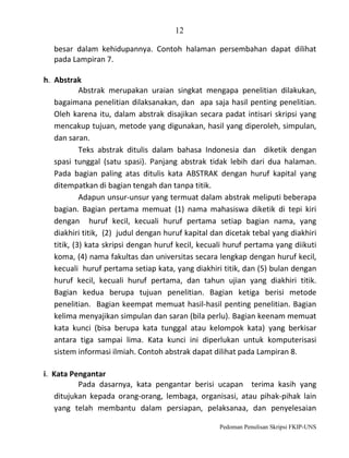 12
besar dalam kehidupannya. Contoh halaman persembahan dapat dilihat
pada Lampiran 7.
h. Abstrak
Abstrak merupakan uraian singkat mengapa penelitian dilakukan,
bagaimana penelitian dilaksanakan, dan apa saja hasil penting penelitian.
Oleh karena itu, dalam abstrak disajikan secara padat intisari skripsi yang
mencakup tujuan, metode yang digunakan, hasil yang diperoleh, simpulan,
dan saran.
Teks abstrak ditulis dalam bahasa Indonesia dan diketik dengan
spasi tunggal (satu spasi). Panjang abstrak tidak lebih dari dua halaman.
Pada bagian paling atas ditulis kata ABSTRAK dengan huruf kapital yang
ditempatkan di bagian tengah dan tanpa titik.
Adapun unsur-unsur yang termuat dalam abstrak meliputi beberapa
bagian. Bagian pertama memuat (1) nama mahasiswa diketik di tepi kiri
dengan huruf kecil, kecuali huruf pertama setiap bagian nama, yang
diakhiri titik, (2) judul dengan huruf kapital dan dicetak tebal yang diakhiri
titik, (3) kata skripsi dengan huruf kecil, kecuali huruf pertama yang diikuti
koma, (4) nama fakultas dan universitas secara lengkap dengan huruf kecil,
kecuali huruf pertama setiap kata, yang diakhiri titik, dan (5) bulan dengan
huruf kecil, kecuali huruf pertama, dan tahun ujian yang diakhiri titik.
Bagian kedua berupa tujuan penelitian. Bagian ketiga berisi metode
penelitian. Bagian keempat memuat hasil-hasil penting penelitian. Bagian
kelima menyajikan simpulan dan saran (bila perlu). Bagian keenam memuat
kata kunci (bisa berupa kata tunggal atau kelompok kata) yang berkisar
antara tiga sampai lima. Kata kunci ini diperlukan untuk komputerisasi
sistem informasi ilmiah. Contoh abstrak dapat dilihat pada Lampiran 8.
i. Kata Pengantar
Pada dasarnya, kata pengantar berisi ucapan terima kasih yang
ditujukan kepada orang-orang, lembaga, organisasi, atau pihak-pihak lain
yang telah membantu dalam persiapan, pelaksanaa, dan penyelesaian
Pedoman Penulisan Skripsi FKIP-UNS

 