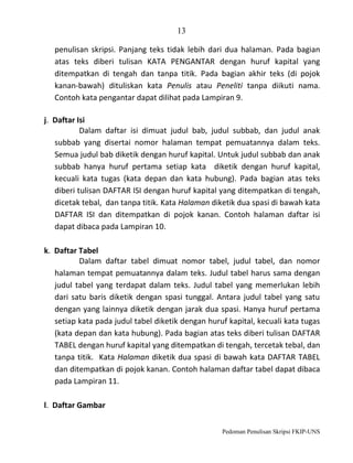 13
penulisan skripsi. Panjang teks tidak lebih dari dua halaman. Pada bagian
atas teks diberi tulisan KATA PENGANTAR dengan huruf kapital yang
ditempatkan di tengah dan tanpa titik. Pada bagian akhir teks (di pojok
kanan-bawah) dituliskan kata Penulis atau Peneliti tanpa diikuti nama.
Contoh kata pengantar dapat dilihat pada Lampiran 9.
j. Daftar Isi
Dalam daftar isi dimuat judul bab, judul subbab, dan judul anak
subbab yang disertai nomor halaman tempat pemuatannya dalam teks.
Semua judul bab diketik dengan huruf kapital. Untuk judul subbab dan anak
subbab hanya huruf pertama setiap kata diketik dengan huruf kapital,
kecuali kata tugas (kata depan dan kata hubung). Pada bagian atas teks
diberi tulisan DAFTAR ISI dengan huruf kapital yang ditempatkan di tengah,
dicetak tebal, dan tanpa titik. Kata Halaman diketik dua spasi di bawah kata
DAFTAR ISI dan ditempatkan di pojok kanan. Contoh halaman daftar isi
dapat dibaca pada Lampiran 10.
k. Daftar Tabel
Dalam daftar tabel dimuat nomor tabel, judul tabel, dan nomor
halaman tempat pemuatannya dalam teks. Judul tabel harus sama dengan
judul tabel yang terdapat dalam teks. Judul tabel yang memerlukan lebih
dari satu baris diketik dengan spasi tunggal. Antara judul tabel yang satu
dengan yang lainnya diketik dengan jarak dua spasi. Hanya huruf pertama
setiap kata pada judul tabel diketik dengan huruf kapital, kecuali kata tugas
(kata depan dan kata hubung). Pada bagian atas teks diberi tulisan DAFTAR
TABEL dengan huruf kapital yang ditempatkan di tengah, tercetak tebal, dan
tanpa titik. Kata Halaman diketik dua spasi di bawah kata DAFTAR TABEL
dan ditempatkan di pojok kanan. Contoh halaman daftar tabel dapat dibaca
pada Lampiran 11.
l. Daftar Gambar
Pedoman Penulisan Skripsi FKIP-UNS

 