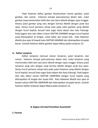 14
Pada halaman daftar gambar dicantumkan nomor gambar, judul
gambar, dan nomor halaman tempat pemuatannya dalam teks. Judul
gambar yang memerlukan lebih dari satu baris diketik dengan spasi tunggal.
Antara judul gambar yang satu dengan lainnya diketik dengan jarak dua
spasi. Hanya huruf pertama setiap kata pada judul gambar yang diketik
dengan huruf kapital, kecuali kata tugas (kata depan dan kata hubung).
Pada bagian atas teks diberi tulisan DAFTAR GAMBAR dengan huruf kapital
yang ditempatkan di tengah, cetak tebal, dan tanpa titik. Kata Halaman
diketik dua spasi di bawah kata DAFTAR GAMBAR dan ditempatkan di pojok
kanan. Contoh halaman daftar gambar dapat dibaca pada Lampiran 12.

m. Daftar Lampiran
Daftar lampiran memuat nomor lampiran, judul lampiran, dan
nomor halaman tempat pemuatannya dalam teks. Judul lampiran yang
memerlukan lebih dari satu baris diketik dengan spasi tunggal. Antara judul
lampiran yang satu dengan yang lainnya diketik dengan jarak dua spasi.
Hanya huruf pertama setiap kata pada judul lampiran yang diketik dengan
huruf kapital, kecuali kata tugas (kata depan dan kata hubung). Pada bagian
atas teks diberi tulisan DAFTAR LAMPIRAN dengan huruf kapital yang
ditempatkan di tengah dan tanpa titik. Kata Halaman diketik dua spasi di
bawah tulisan DAFTAR LAMPIRAN dan ditempatkan di pojok kanan. Contoh
halaman daftar lampiran dapat dibaca pada Lampiran 13.

B. Bagian Inti Hasil Penelitian Kuantitatif
1. Format
Pedoman Penulisan Skripsi FKIP-UNS

 
