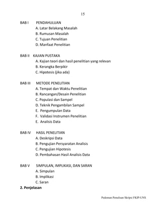 15
BAB I

PENDAHULUAN
A. Latar Belakang Masalah
B. Rumusan Masalah
C. Tujuan Penelitian
D. Manfaat Penelitian

BAB II KAJIAN PUSTAKA
A. Kajian teori dan hasil penelitian yang relevan
B. Kerangka Berpikir
C. Hipotesis (jika ada)
BAB III

METODE PENELITIAN
A. Tempat dan Waktu Penelitian
B. Rancangan/Desain Penelitian
C. Populasi dan Sampel
D. Teknik Pengambilan Sampel
E. Pengumpulan Data
F. Validasi Instrumen Penelitian
E. Analisis Data

BAB IV

HASIL PENELITIAN
A. Deskripsi Data
B. Pengujian Persyaratan Analisis
C. Pengujian Hipotesis
D. Pembahasan Hasil Analisis Data

BAB V

SIMPULAN, IMPLIKASI, DAN SARAN
A. Simpulan
B. Implikasi
C. Saran
2. Penjelasan
Pedoman Penulisan Skripsi FKIP-UNS

 
