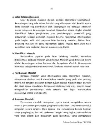 16
a. Latar Belakang Masalah
Latar belakang masalah diawali dengan identifikasi kesenjangankesenjangan yang ada antara kondisi yang diharapkan dan kondisi nyata
serta dampak yag ditimbulkan oleh kesenjangan itu. Berbagai alternatif
untuk mengatasi kesenjangan tersebut dipaparkan secara singkat disertai
identifikasi faktor penghambat dan pendukungnya. Alternatif yang
ditawarkan sebagai pemecah masalah beserta rasionalnya dikemukakan
pada bagian akhir dari paparan latar belakang masalah. Dalam latar
belakang masalah ini perlu dipaparkan secara ringkas teori atau hasil
penelitian yang berkaitan dengan masalah yang diteliti.
b. ldentifikasi Masaah
Berdasarkan paparan pada latar belakang masalah, kemudian
diidentifikasi berbagai masalah yang muncul. Masalah yang dimaksud di sini
adalah kesenjangan antara harapan dan kenyataan. Contoh: Kemampuan
membaca sebagian besar siswa SMP di Surakarta masih di bawah rata-rata
c. Pembatasan Masalah
Berbagai masalah yang dikemukakan pada identifikasi masalah,
selanjutnya diseleksi untuk menetapkan masalah yang perlu dan penting
diteliti. Hal tersebut dilakukan dengan tujuan supaya masalah dapat dijawab
dan dikaji secara mendalam. Dengan pembatasan yang jelas, peneliti dapat
mengarahkan perhatiannya lebih saksama dan dapat merumuskan
masalahnya secara lebih spesifik.
d. Rumusan Masalah
Perumusan masalah merupakan upaya untuk menyatakan secara
tersurat pertanyaan-pertanyaan yang hendak dicarikan jawabannya melalui
pengujian secara empiris. Oleh karena itu, rumusannya berupa kalimat
tanya yang lengkap dan rinci berkenaan dengan ruang lingkup permasalahan
yang akan diteliti dan didasarkan pada identifikasi serta pembatasan
Pedoman Penulisan Skripsi FKIP-UNS

 