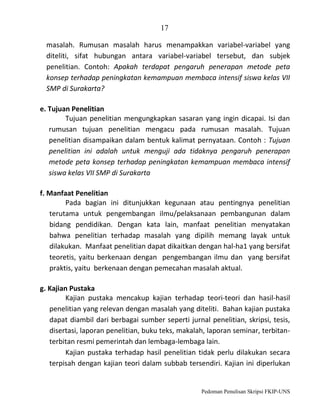 17
masalah. Rumusan masalah harus menampakkan variabel-variabel yang
diteliti, sifat hubungan antara variabel-variabel tersebut, dan subjek
penelitian. Contoh: Apakah terdapat pengaruh penerapan metode peta
konsep terhadap peningkatan kemampuan membaca intensif siswa kelas VII
SMP di Surakarta?
e. Tujuan Penelitian
Tujuan penelitian mengungkapkan sasaran yang ingin dicapai. Isi dan
rumusan tujuan penelitian mengacu pada rumusan masalah. Tujuan
penelitian disampaikan dalam bentuk kalimat pernyataan. Contoh : Tujuan
penelitian ini adalah untuk menguji ada tidaknya pengaruh penerapan
metode peta konsep terhadap peningkatan kemampuan membaca intensif
siswa kelas VII SMP di Surakarta
f. Manfaat Penelitian
Pada bagian ini ditunjukkan kegunaan atau pentingnya penelitian
terutama untuk pengembangan ilmu/pelaksanaan pembangunan dalam
bidang pendidikan. Dengan kata lain, manfaat penelitian menyatakan
bahwa penelitian terhadap masalah yang dipilih memang layak untuk
dilakukan. Manfaat penelitian dapat dikaitkan dengan hal-ha1 yang bersifat
teoretis, yaitu berkenaan dengan pengembangan ilmu dan yang bersifat
praktis, yaitu berkenaan dengan pemecahan masalah aktual.
g. Kajian Pustaka
Kajian pustaka mencakup kajian terhadap teori-teori dan hasil-hasil
penelitian yang relevan dengan masalah yang diteliti. Bahan kajian pustaka
dapat diambil dari berbagai sumber seperti jurnal penelitian, skripsi, tesis,
disertasi, laporan penelitian, buku teks, makalah, laporan seminar, terbitanterbitan resmi pemerintah dan lembaga-lembaga lain.
Kajian pustaka terhadap hasil penelitian tidak perlu dilakukan secara
terpisah dengan kajian teori dalam subbab tersendiri. Kajian ini diperlukan

Pedoman Penulisan Skripsi FKIP-UNS

 