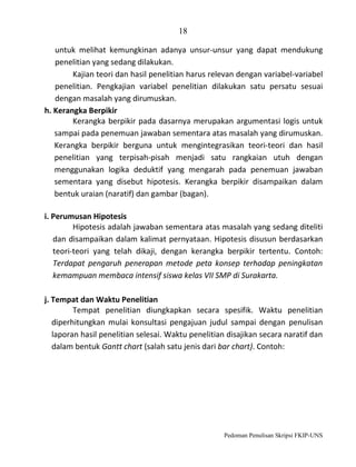 18
untuk melihat kemungkinan adanya unsur-unsur yang dapat mendukung
penelitian yang sedang dilakukan.
Kajian teori dan hasil penelitian harus relevan dengan variabel-variabel
penelitian. Pengkajian variabel penelitian dilakukan satu persatu sesuai
dengan masalah yang dirumuskan.
h. Kerangka Berpikir
Kerangka berpikir pada dasarnya merupakan argumentasi logis untuk
sampai pada penemuan jawaban sementara atas masalah yang dirumuskan.
Kerangka berpikir berguna untuk mengintegrasikan teori-teori dan hasil
penelitian yang terpisah-pisah menjadi satu rangkaian utuh dengan
menggunakan logika deduktif yang mengarah pada penemuan jawaban
sementara yang disebut hipotesis. Kerangka berpikir disampaikan dalam
bentuk uraian (naratif) dan gambar (bagan).
i. Perumusan Hipotesis
Hipotesis adalah jawaban sementara atas masalah yang sedang diteliti
dan disampaikan dalam kalimat pernyataan. Hipotesis disusun berdasarkan
teori-teori yang telah dikaji, dengan kerangka berpikir tertentu. Contoh:
Terdapat pengaruh penerapan metode peta konsep terhadap peningkatan
kemampuan membaca intensif siswa kelas VII SMP di Surakarta.
j. Tempat dan Waktu Penelitian
Tempat penelitian diungkapkan secara spesifik. Waktu penelitian
diperhitungkan mulai konsultasi pengajuan judul sampai dengan penulisan
laporan hasil penelitian selesai. Waktu penelitian disajikan secara naratif dan
dalam bentuk Gantt chart (salah satu jenis dari bar chart). Contoh:

Pedoman Penulisan Skripsi FKIP-UNS

 