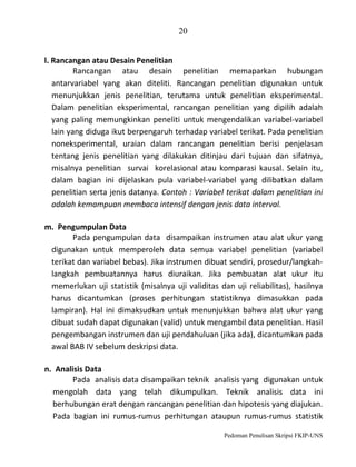 20
l. Rancangan atau Desain Penelitian
Rancangan atau desain penelitian memaparkan hubungan
antarvariabel yang akan diteliti. Rancangan penelitian digunakan untuk
menunjukkan jenis penelitian, terutama untuk penelitian eksperimental.
Dalam penelitian eksperimental, rancangan penelitian yang dipilih adalah
yang paling memungkinkan peneliti untuk mengendalikan variabel-variabel
lain yang diduga ikut berpengaruh terhadap variabel terikat. Pada penelitian
noneksperimental, uraian dalam rancangan penelitian berisi penjelasan
tentang jenis penelitian yang dilakukan ditinjau dari tujuan dan sifatnya,
misalnya penelitian survai korelasional atau komparasi kausal. Selain itu,
dalam bagian ini dijelaskan pula variabel-variabel yang dilibatkan dalam
penelitian serta jenis datanya. Contoh : Variabel terikat dalam penelitian ini
adalah kemampuan membaca intensif dengan jenis data interval.
m. Pengumpulan Data
Pada pengumpulan data disampaikan instrumen atau alat ukur yang
digunakan untuk memperoleh data semua variabel penelitian (variabel
terikat dan variabel bebas). Jika instrumen dibuat sendiri, prosedur/langkahlangkah pembuatannya harus diuraikan. Jika pembuatan alat ukur itu
memerlukan uji statistik (misalnya uji validitas dan uji reliabilitas), hasilnya
harus dicantumkan (proses perhitungan statistiknya dimasukkan pada
lampiran). Hal ini dimaksudkan untuk menunjukkan bahwa alat ukur yang
dibuat sudah dapat digunakan (valid) untuk mengambil data penelitian. Hasil
pengembangan instrumen dan uji pendahuluan (jika ada), dicantumkan pada
awal BAB IV sebelum deskripsi data.
n. Analisis Data
Pada analisis data disampaikan teknik analisis yang digunakan untuk
mengolah data yang telah dikumpulkan. Teknik analisis data ini
berhubungan erat dengan rancangan penelitian dan hipotesis yang diajukan.
Pada bagian ini rumus-rumus perhitungan ataupun rumus-rumus statistik
Pedoman Penulisan Skripsi FKIP-UNS

 