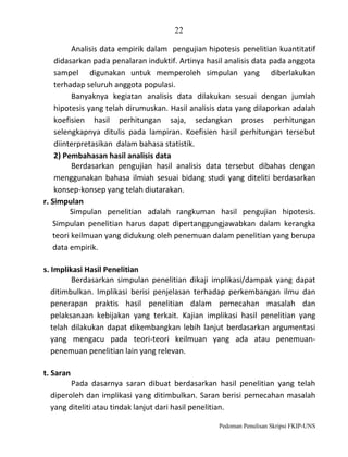 22
Analisis data empirik dalam pengujian hipotesis penelitian kuantitatif
didasarkan pada penalaran induktif. Artinya hasil analisis data pada anggota
sampel digunakan untuk memperoleh simpulan yang diberlakukan
terhadap seluruh anggota populasi.
Banyaknya kegiatan analisis data dilakukan sesuai dengan jumlah
hipotesis yang telah dirumuskan. Hasil analisis data yang dilaporkan adalah
koefisien hasil perhitungan saja, sedangkan proses perhitungan
selengkapnya ditulis pada lampiran. Koefisien hasil perhitungan tersebut
diinterpretasikan dalam bahasa statistik.
2) Pembahasan hasil analisis data
Berdasarkan pengujian hasil analisis data tersebut dibahas dengan
menggunakan bahasa ilmiah sesuai bidang studi yang diteliti berdasarkan
konsep-konsep yang telah diutarakan.
r. Simpulan
Simpulan penelitian adalah rangkuman hasil pengujian hipotesis.
Simpulan penelitian harus dapat dipertanggungjawabkan dalam kerangka
teori keilmuan yang didukung oleh penemuan dalam penelitian yang berupa
data empirik.
s. Implikasi Hasil Penelitian
Berdasarkan simpulan penelitian dikaji implikasi/dampak yang dapat
ditimbulkan. Implikasi berisi penjelasan terhadap perkembangan ilmu dan
penerapan praktis hasil penelitian dalam pemecahan masalah dan
pelaksanaan kebijakan yang terkait. Kajian implikasi hasil penelitian yang
telah dilakukan dapat dikembangkan lebih lanjut berdasarkan argumentasi
yang mengacu pada teori-teori keilmuan yang ada atau penemuanpenemuan penelitian lain yang relevan.
t. Saran
Pada dasarnya saran dibuat berdasarkan hasil penelitian yang telah
diperoleh dan implikasi yang ditimbulkan. Saran berisi pemecahan masalah
yang diteliti atau tindak lanjut dari hasil penelitian.
Pedoman Penulisan Skripsi FKIP-UNS

 
