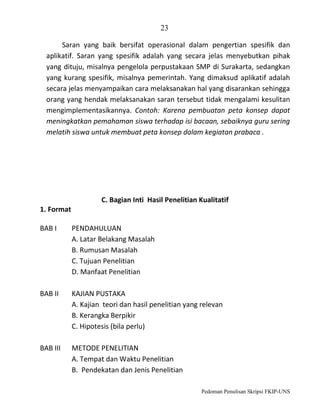 23
Saran yang baik bersifat operasional dalam pengertian spesifik dan
aplikatif. Saran yang spesifik adalah yang secara jelas menyebutkan pihak
yang dituju, misalnya pengelola perpustakaan SMP di Surakarta, sedangkan
yang kurang spesifik, misalnya pemerintah. Yang dimaksud aplikatif adalah
secara jelas menyampaikan cara melaksanakan hal yang disarankan sehingga
orang yang hendak melaksanakan saran tersebut tidak mengalami kesulitan
mengimplementasikannya. Contoh: Karena pembuatan peta konsep dapat
meningkatkan pemahaman siswa terhadap isi bacaan, sebaiknya guru sering
melatih siswa untuk membuat peta konsep dalam kegiatan prabaca .

C. Bagian Inti Hasil Penelitian Kualitatif
1. Format
BAB I

PENDAHULUAN
A. Latar Belakang Masalah
B. Rumusan Masalah
C. Tujuan Penelitian
D. Manfaat Penelitian

BAB II

KAJIAN PUSTAKA
A. Kajian teori dan hasil penelitian yang relevan
B. Kerangka Berpikir
C. Hipotesis (bila perlu)

BAB III

METODE PENELITIAN
A. Tempat dan Waktu Penelitian
B. Pendekatan dan Jenis Penelitian
Pedoman Penulisan Skripsi FKIP-UNS

 