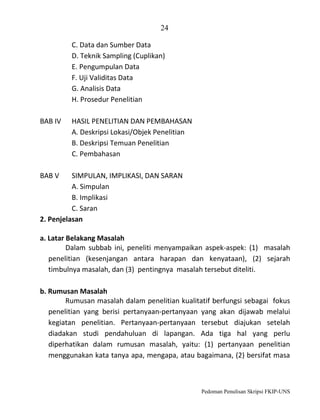 24
C. Data dan Sumber Data
D. Teknik Sampling (Cuplikan)
E. Pengumpulan Data
F. Uji Validitas Data
G. Analisis Data
H. Prosedur Penelitian
BAB IV

HASIL PENELITIAN DAN PEMBAHASAN
A. Deskripsi Lokasi/Objek Penelitian
B. Deskripsi Temuan Penelitian
C. Pembahasan

BAB V

SIMPULAN, IMPLIKASI, DAN SARAN
A. Simpulan
B. Implikasi
C. Saran
2. Penjelasan
a. Latar Belakang Masalah
Dalam subbab ini, peneliti menyampaikan aspek-aspek: (1) masalah
penelitian (kesenjangan antara harapan dan kenyataan), (2) sejarah
timbulnya masalah, dan (3) pentingnya masalah tersebut diteliti.
b. Rumusan Masalah
Rumusan masalah dalam penelitian kualitatif berfungsi sebagai fokus
penelitian yang berisi pertanyaan-pertanyaan yang akan dijawab melalui
kegiatan penelitian. Pertanyaan-pertanyaan tersebut diajukan setelah
diadakan studi pendahuluan di lapangan. Ada tiga hal yang perlu
diperhatikan dalam rumusan masalah, yaitu: (1) pertanyaan penelitian
menggunakan kata tanya apa, mengapa, atau bagaimana, (2) bersifat masa

Pedoman Penulisan Skripsi FKIP-UNS

 