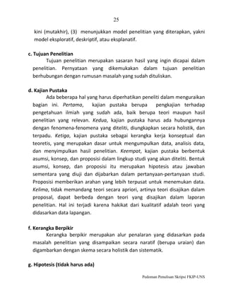 25
kini (mutakhir), (3) menunjukkan model penelitian yang diterapkan, yakni
model eksploratif, deskriptif, atau eksplanatif.
c. Tujuan Penelitian
Tujuan penelitian merupakan sasaran hasil yang ingin dicapai dalam
penelitian. Pernyataan yang dikemukakan dalam tujuan penelitian
berhubungan dengan rumusan masalah yang sudah dituliskan.
d. Kajian Pustaka
Ada beberapa hal yang harus diperhatikan peneliti dalam menguraikan
bagian ini. Pertama,
kajian pustaka berupa
pengkajian terhadap
pengetahuan ilmiah yang sudah ada, baik berupa teori maupun hasil
penelitian yang relevan. Kedua, kajian pustaka harus ada hubungannya
dengan fenomena-fenomena yang diteliti, diungkapkan secara holistik, dan
terpadu. Ketiga, kajian pustaka sebagai kerangka kerja konseptual dan
teoretis, yang merupakan dasar untuk mengumpulkan data, analisis data,
dan menyimpulkan hasil penelitian. Keempat, kajian pustaka berbentuk
asumsi, konsep, dan proposisi dalam lingkup studi yang akan diteliti. Bentuk
asumsi, konsep, dan proposisi itu merupakan hipotesis atau jawaban
sementara yang diuji dan dijabarkan dalam pertanyaan-pertanyaan studi.
Proposisi memberikan arahan yang lebih terpusat untuk menemukan data.
Kelima, tidak memandang teori secara apriori, artinya teori disajikan dalam
proposal, dapat berbeda dengan teori yang disajikan dalam laporan
penelitian. Hal ini terjadi karena hakikat dari kualitatif adalah teori yang
didasarkan data lapangan.
f. Kerangka Berpikir
Kerangka berpikir merupakan alur penalaran yang didasarkan pada
masalah penelitian yang disampaikan secara naratif (berupa uraian) dan
digambarkan dengan skema secara holistik dan sistematik.
g. Hipotesis (tidak harus ada)
Pedoman Penulisan Skripsi FKIP-UNS

 