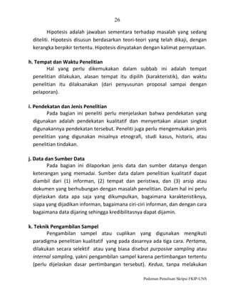 26
Hipotesis adalah jawaban sementara terhadap masalah yang sedang
diteliti. Hipotesis disusun berdasarkan teori-teori yang telah dikaji, dengan
kerangka berpikir tertentu. Hipotesis dinyatakan dengan kalimat pernyataan.
h. Tempat dan Waktu Penelitian
Hal yang perlu dikemukakan dalam subbab ini adalah tempat
penelitian dilakukan, alasan tempat itu dipilih (karakteristik), dan waktu
penelitian itu dilaksanakan (dari penyusunan proposal sampai dengan
pelaporan).
i. Pendekatan dan Jenis Penelitian
Pada bagian ini peneliti perlu menjelaskan bahwa pendekatan yang
digunakan adalah pendekatan kualitatif dan menyertakan alasan singkat
digunakannya pendekatan tersebut. Peneliti juga perlu mengemukakan jenis
penelitian yang digunakan misalnya etnografi, studi kasus, historis, atau
penelitian tindakan.
j. Data dan Sumber Data
Pada bagian ini dilaporkan jenis data dan sumber datanya dengan
keterangan yang memadai. Sumber data dalam penelitian kualitatif dapat
diambil dari (1) informan, (2) tempat dan peristiwa, dan (3) arsip atau
dokumen yang berhubungan dengan masalah penelitian. Dalam hal ini perlu
dijelaskan data apa saja yang dikumpulkan, bagaimana karakteristiknya,
siapa yang dijadikan informan, bagaimana ciri-ciri informan, dan dengan cara
bagaimana data dijaring sehingga kredibilitasnya dapat dijamin.
k. Teknik Pengambilan Sampel
Pengambilan sampel atau cuplikan yang digunakan mengikuti
paradigma penelitian kualitatif yang pada dasarnya ada tiga cara. Pertama,
dilakukan secara selektif atau yang biasa disebut purposive sampling atau
internal sampling, yakni pengambilan sampel karena pertimbangan tertentu
(perlu dijelaskan dasar pertimbangan tersebut). Kedua, tanpa melakukan
Pedoman Penulisan Skripsi FKIP-UNS

 