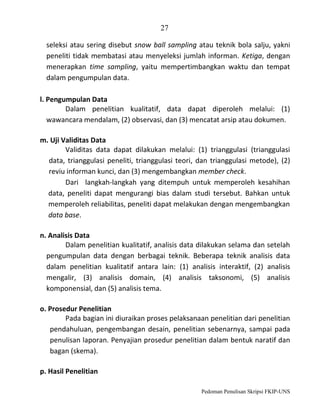 27
seleksi atau sering disebut snow ball sampling atau teknik bola salju, yakni
peneliti tidak membatasi atau menyeleksi jumlah informan. Ketiga, dengan
menerapkan time sampling, yaitu mempertimbangkan waktu dan tempat
dalam pengumpulan data.
l. Pengumpulan Data
Dalam penelitian kualitatif, data dapat diperoleh melalui: (1)
wawancara mendalam, (2) observasi, dan (3) mencatat arsip atau dokumen.
m. Uji Validitas Data
Validitas data dapat dilakukan melalui: (1) trianggulasi (trianggulasi
data, trianggulasi peneliti, trianggulasi teori, dan trianggulasi metode), (2)
reviu informan kunci, dan (3) mengembangkan member check.
Dari langkah-langkah yang ditempuh untuk memperoleh kesahihan
data, peneliti dapat mengurangi bias dalam studi tersebut. Bahkan untuk
memperoleh reliabilitas, peneliti dapat melakukan dengan mengembangkan
data base.
n. Analisis Data
Dalam penelitian kualitatif, analisis data dilakukan selama dan setelah
pengumpulan data dengan berbagai teknik. Beberapa teknik analisis data
dalam penelitian kualitatif antara lain: (1) analisis interaktif, (2) analisis
mengalir, (3) analisis domain, (4) analisis taksonomi, (5) analisis
komponensial, dan (5) analisis tema.
o. Prosedur Penelitian
Pada bagian ini diuraikan proses pelaksanaan penelitian dari penelitian
pendahuluan, pengembangan desain, penelitian sebenarnya, sampai pada
penulisan laporan. Penyajian prosedur penelitian dalam bentuk naratif dan
bagan (skema).
p. Hasil Penelitian
Pedoman Penulisan Skripsi FKIP-UNS

 
