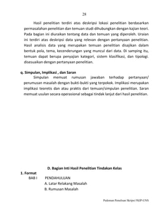 28
Hasil penelitian terdiri atas deskripsi lokasi penelitian berdasarkan
permasalahan penelitian dan temuan studi dihubungkan dengan kajian teori.
Pada bagian ini diuraikan tentang data dan temuan yang diperoleh. Uraian
ini terdiri atas deskripsi data yang relevan dengan pertanyaan penelitian.
Hasil analisis data yang merupakan temuan penelitian disajikan dalam
bentuk pola, tema, kecenderungan yang muncul dari data. Di samping itu,
temuan dapat berupa penyajian kategori, sistem klasifikasi, dan tipologi.
disesuaikan dengan pertanyaan penelitian.
q. Simpulan, Implikasi , dan Saran
Simpulan memuat rumusan jawaban terhadap pertanyaan/
perumusan masalah dengan bukti-bukti yang terpokok. Implikasi merupakan
implikasi teoretis dan atau praktis dari temuan/simpulan penelitian. Saran
memuat usulan secara operasional sebagai tindak lanjut dari hasil penelitian.

D. Bagian Inti Hasil Penelitian Tindakan Kelas
1. Format
BAB I

PENDAHULUAN
A. Latar Relakang Masalah
B. Rumusan Masalah
Pedoman Penulisan Skripsi FKIP-UNS

 