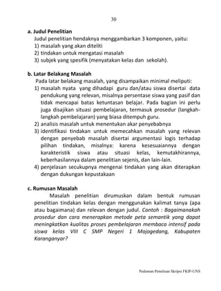 30

a. Judul Penelitian
Judul penelitian hendaknya menggambarkan 3 komponen, yaitu:
1) masalah yang akan diteliti
2) tindakan untuk mengatasi masalah
3) subjek yang spesifik (menyatakan kelas dan sekolah).
b. Latar Belakang Masalah
Pada latar belakang masalah, yang disampaikan minimal meliputi:
1) masalah nyata yang dihadapi guru dan/atau siswa disertai data
pendukung yang relevan, misalnya persentase siswa yang pasif dan
tidak mencapai batas ketuntasan belajar. Pada bagian ini perlu
juga disajikan situasi pembelajaran, termasuk prosedur (langkahlangkah pembelajaran) yang biasa ditempuh guru.
2) analisis masalah untuk menentukan akar penyebabnya
3) identifikasi tindakan untuk memecahkan masalah yang relevan
dengan penyebab masalah disertai argumentasi logis terhadap
pilihan tindakan, misalnya: karena kesesuaiannya dengan
karakteristik siswa atau situasi kelas, kemutakhirannya,
keberhasilannya dalam penelitian sejenis, dan lain-lain.
4) penjelasan secukupnya mengenai tindakan yang akan diterapkan
dengan dukungan kepustakaan
c. Rumusan Masalah
Masalah penelitian dirumuskan dalam bentuk rumusan
penelitian tindakan kelas dengan menggunakan kalimat tanya (apa
atau bagaimana) dan relevan dengan judul. Contoh : Bagaimanakah
prosedur dan cara menerapkan metode peta semantik yang dapat
meningkatkan kualitas proses pembelajaran membaca intensif pada
siswa kelas VIII C SMP Negeri 1 Mojogedang, Kabupaten
Karanganyar?

Pedoman Penulisan Skripsi FKIP-UNS

 