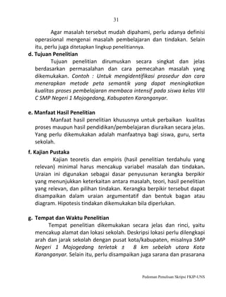 31

Agar masalah tersebut mudah dipahami, perlu adanya definisi
operasional mengenai masalah pembelajaran dan tindakan. Selain
itu, perlu juga ditetapkan lingkup penelitiannya.
d. Tujuan Penelitian
Tujuan penelitian dirumuskan secara singkat dan jelas
berdasarkan permasalahan dan cara pemecahan masalah yang
dikemukakan. Contoh : Untuk mengidentifikasi prosedur dan cara
menerapkan metode peta semantik yang dapat meningkatkan
kualitas proses pembelajaran membaca intensif pada siswa kelas VIII
C SMP Negeri 1 Mojogedang, Kabupaten Karanganyar.
e. Manfaat Hasil Penelitian
Manfaat hasil penelitian khususnya untuk perbaikan kualitas
proses maupun hasil pendidikan/pembelajaran diuraikan secara jelas.
Yang perlu dikemukakan adalah manfaatnya bagi siswa, guru, serta
sekolah.
f. Kajian Pustaka
Kajian teoretis dan empiris (hasil penelitian terdahulu yang
relevan) minimal harus mencakup variabel masalah dan tindakan.
Uraian ini digunakan sebagai dasar penyusunan kerangka berpikir
yang menunjukkan keterkaitan antara masalah, teori, hasil penelitian
yang relevan, dan pilihan tindakan. Kerangka berpikir tersebut dapat
disampaikan dalam uraian argumentatif dan bentuk bagan atau
diagram. Hipotesis tindakan dikemukakan bila diperlukan.
g. Tempat dan Waktu Penelitian
Tempat penelitian dikemukakan secara jelas dan rinci, yaitu
mencakup alamat dan lokasi sekolah. Deskripsi lokasi perlu dilengkapi
arah dan jarak sekolah dengan pusat kota/kabupaten, misalnya SMP
Negeri 1 Mojogedang terletak ± 8 km sebelah utara Kota
Karanganyar. Selain itu, perlu disampaikan juga sarana dan prasarana

Pedoman Penulisan Skripsi FKIP-UNS

 
