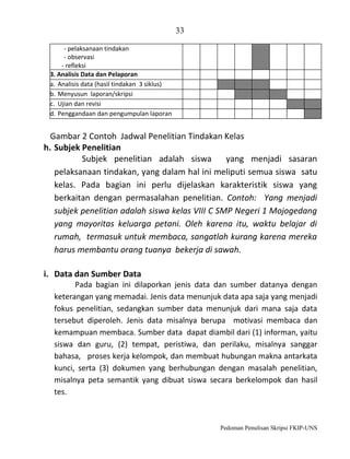 33
- pelaksanaan tindakan
- observasi
- refleksi
3. Analisis Data dan Pelaporan
a. Analisis data (hasil tindakan 3 siklus)
b. Menyusun laporan/skripsi
c. Ujian dan revisi
d. Penggandaan dan pengumpulan laporan

Gambar 2 Contoh Jadwal Penelitian Tindakan Kelas
h. Subjek Penelitian
Subjek penelitian adalah siswa
yang menjadi sasaran
pelaksanaan tindakan, yang dalam hal ini meliputi semua siswa satu
kelas. Pada bagian ini perlu dijelaskan karakteristik siswa yang
berkaitan dengan permasalahan penelitian. Contoh: Yang menjadi
subjek penelitian adalah siswa kelas VIII C SMP Negeri 1 Mojogedang
yang mayoritas keluarga petani. Oleh karena itu, waktu belajar di
rumah, termasuk untuk membaca, sangatlah kurang karena mereka
harus membantu orang tuanya bekerja di sawah.
i. Data dan Sumber Data
Pada bagian ini dilaporkan jenis data dan sumber datanya dengan
keterangan yang memadai. Jenis data menunjuk data apa saja yang menjadi
fokus penelitian, sedangkan sumber data menunjuk dari mana saja data
tersebut diperoleh. Jenis data misalnya berupa motivasi membaca dan
kemampuan membaca. Sumber data dapat diambil dari (1) informan, yaitu
siswa dan guru, (2) tempat, peristiwa, dan perilaku, misalnya sanggar
bahasa, proses kerja kelompok, dan membuat hubungan makna antarkata
kunci, serta (3) dokumen yang berhubungan dengan masalah penelitian,
misalnya peta semantik yang dibuat siswa secara berkelompok dan hasil
tes.

Pedoman Penulisan Skripsi FKIP-UNS

 