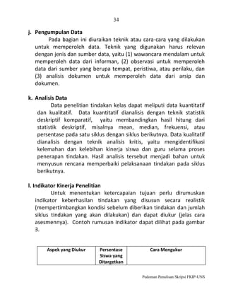 34

j. Pengumpulan Data
Pada bagian ini diuraikan teknik atau cara-cara yang dilakukan
untuk memperoleh data. Teknik yang digunakan harus relevan
dengan jenis dan sumber data, yaitu (1) wawancara mendalam untuk
memperoleh data dari informan, (2) observasi untuk memperoleh
data dari sumber yang berupa tempat, peristiwa, atau perilaku, dan
(3) analisis dokumen untuk memperoleh data dari arsip dan
dokumen.
k. Analisis Data
Data penelitian tindakan kelas dapat meliputi data kuantitatif
dan kualitatif. Data kuantitatif dianalisis dengan teknik statistik
deskriptif komparatif, yaitu membandingkan hasil hitung dari
statistik deskriptif, misalnya mean, median, frekuensi, atau
persentase pada satu siklus dengan siklus berikutnya. Data kualitatif
dianalisis dengan teknik analisis kritis, yaitu mengidentifikasi
kelemahan dan kelebihan kinerja siswa dan guru selama proses
penerapan tindakan. Hasil analisis tersebut menjadi bahan untuk
menyusun rencana memperbaiki pelaksanaan tindakan pada siklus
berikutnya.
l. Indikator Kinerja Penelitian
Untuk menentukan ketercapaian tujuan perlu dirumuskan
indikator keberhasilan tindakan yang disusun secara realistik
(mempertimbangkan kondisi sebelum diberikan tindakan dan jumlah
siklus tindakan yang akan dilakukan) dan dapat diukur (jelas cara
asesmennya). Contoh rumusan indikator dapat dilihat pada gambar
3.
Aspek yang Diukur

Persentase
Siswa yang
Ditargetkan

Cara Mengukur

Pedoman Penulisan Skripsi FKIP-UNS

 