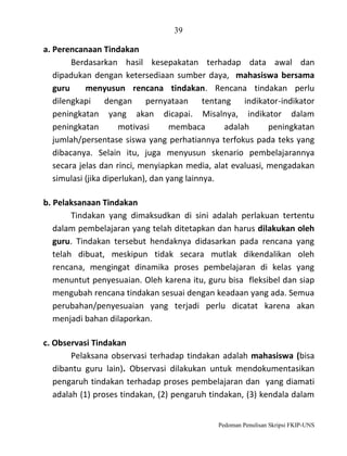39

a. Perencanaan Tindakan
Berdasarkan hasil kesepakatan terhadap data awal dan
dipadukan dengan ketersediaan sumber daya, mahasiswa bersama
guru
menyusun rencana tindakan. Rencana tindakan perlu
dilengkapi dengan pernyataan tentang indikator-indikator
peningkatan yang akan dicapai. Misalnya, indikator dalam
peningkatan
motivasi
membaca
adalah
peningkatan
jumlah/persentase siswa yang perhatiannya terfokus pada teks yang
dibacanya. Selain itu, juga menyusun skenario pembelajarannya
secara jelas dan rinci, menyiapkan media, alat evaluasi, mengadakan
simulasi (jika diperlukan), dan yang lainnya.
b. Pelaksanaan Tindakan
Tindakan yang dimaksudkan di sini adalah perlakuan tertentu
dalam pembelajaran yang telah ditetapkan dan harus dilakukan oleh
guru. Tindakan tersebut hendaknya didasarkan pada rencana yang
telah dibuat, meskipun tidak secara mutlak dikendalikan oleh
rencana, mengingat dinamika proses pembelajaran di kelas yang
menuntut penyesuaian. Oleh karena itu, guru bisa fleksibel dan siap
mengubah rencana tindakan sesuai dengan keadaan yang ada. Semua
perubahan/penyesuaian yang terjadi perlu dicatat karena akan
menjadi bahan dilaporkan.
c. Observasi Tindakan
Pelaksana observasi terhadap tindakan adalah mahasiswa (bisa
dibantu guru lain). Observasi dilakukan untuk mendokumentasikan
pengaruh tindakan terhadap proses pembelajaran dan yang diamati
adalah (1) proses tindakan, (2) pengaruh tindakan, (3) kendala dalam

Pedoman Penulisan Skripsi FKIP-UNS

 