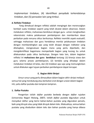 40

implementasi tindakan, (4) identifikasi penyebab terkendalanya
tindakan, dan (5) persoalan lain yang timbul.
d. Refleksi Tindakan
Yang dimaksud dengan refleksi adalah mengingat dan merenungkan
kembali suatu tindakan seperti yang telah dicatat dalam observasi. Dalam
melakukan refleksi, mahasiswa berdiskusi dengan guru untuk menghasilkan
rekonstruksi makna pelaksanaan pembelajaran dan memberikan dasar
perbaikan pada rencana siklus berikutnya. Refleksi memiliki aspek evaluatif;
sehingga mahasiswa dan guru hendaknya menilai pelaksanaan tindakan
dengan membandingkan apa yang telah dicapai dengan indikator yang
ditetapkan, mengevaluasi bagian mana yang perlu diperbaiki, dan
mengidentifikasi bagaimana memperbaiki bagian yang kurang itu untuk
dilaksanakan pada siklus berikutnya. Dengan kata lain, dalam kegiatan
refleksi ini mahasiswa dan guru berdiskusi tentang: (1) kinerja siswa dan
guru selama proses pembelajaran, (2) kendala yang dihadapi dalam
melakukan tindakan di kelas, dan (3) tindakan apa saja yang memungkinkan
untuk dilakukan agar tujuan perbaikan pembelajaran dapat tercapai.
E. Bagian Akhir Skripsi
Unsur-unsur yang perlu dimasukkan dalam bagian akhir skripsi meliputi
semua hal yang mendukung atau berkaitan erat dengan uraian dalam bagian
inti, yaitu daftar pustaka dan lampiran-lampiran.
1. Daftar Pustaka
Pengertian istilah daftar pustaka berbeda dengan daftar rujukan
(Universitas Negeri Malang, 2007). Istilah daftar pustaka digunakan untuk
menyebut daftar yang berisi bahan-bahan pustaka yang digunakan penulis,
baik yang dirujuk atau yang tidak dirujuk dalam teks. Maksudnya, semua bahan
pustaka yang disebutkan dalam teks dan bahan pustaka yang hanya dibaca
Pedoman Penulisan Skripsi FKIP-UNS

 