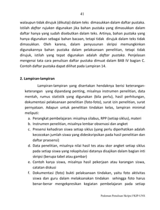 41
walaupun tidak dirujuk (dikutip) dalam teks dimasukkan dalam daftar pustaka.
Istilah daftar rujukan digunakan jika bahan pustaka yang dimasukkan dalam
daftar hanya yang sudah disebutkan dalam teks. Artinya, bahan pustaka yang
hanya digunakan sebagai bahan bacaan, tetapi tidak dirujuk dalam teks tidak
dimasukkan. Oleh karena, dalam penyusunan skripsi memungkinkan
digunakannya bahan pustaka dalam pelaksanaan penelitian, tetapi tidak
dirujuk, istilah yang tepat digunakan adalah daftar pustaka. Penjelasan
mengenai tata cara penulisan daftar pustaka dimuat dalam BAB IV bagian C.
Contoh daftar pustaka dapat dilihat pada Lampiran 14.
2. Lampiran-lampiran
Lampiran-lampiran yang disertakan hendaknya berisi keteranganketerangan yang dipandang penting, misalnya instrumen penelitian, data
mentah, rumus statistik yang digunakan (bila perlu), hasil perhitungan,
dokumentasi pelaksanaan penelitian (foto-foto), surat izin penelitian, surat
pernyataan. Adapun untuk penelitian tindakan kelas, lampiran minimal
meliputi:
a. Perangkat pembelajaran: misalnya silabus, RPP (setiap siklus), materi
b. Instrumen penelitian, misalnya lembar observasi dan angket
c. Presensi kehadiran siswa setiap siklus (yang perlu diperhatikan adalah
kecocokan jumlah siswa yang didesksripsikan pada hasil penelitian dan
daftar prsesensi)
d. Data penelitian, misalnya nilai hasil tes atau skor angket setiap siklus
pada setiap siswa yang rekapitulasi datanya disajikan dalam bagian inti
skripsi (berupa tabel atau gambar)
e. Contoh karya siswa, misalnya hasil pekerjaan atau karangan siswa,
catatan diskusi
f. Dokumentasi (foto) bukti pelaksanaan tindakan, yaitu foto aktivitas
siswa dan guru dalam melaksanakan tindakan sehingga foto harus
benar-benar mengekpresikan kegiatan pembelajaran pada setiap
Pedoman Penulisan Skripsi FKIP-UNS

 