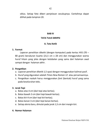 42
siklus. Setiap foto diberi penjelasan secukupnya. Contohnya dapat
dilihat pada lampiran 20.

BAB IV
TATA TULIS SKRIPSI
A. Tata Ketik
1. Format
Laporan penelitian diketik (dengan komputer) pada kertas HVS (70 –
80 gram) berukuran kuarto (21,5 cm x 28 cm) dan menggunakan warna
huruf hitam yang jelas dengan ketebalan yang sama dari halaman awal
sampai dengan halaman akhir.
2. Pengetikan
a. Laporan penelitian diketik 1,5 spasi dengan menggunakan kalimat pasif.
b. Huruf yang digunakan adalah Times New Roman 12 atau persamaannya.
c. Pengetikan naskah harus menggunakan font (bentuk) huruf yang sama
pada keseluruhan teks.
3. Jarak Tepi
a. Batas atas 4 cm (dari tepi atas kertas).
b. Batas bawah 3 cm (dari tepi bawah kertas).
c. Batas kiri 4 cm (dari tepi kiri kertas).
d. Batas kanan 3 cm (dari tepi kanan kertas).
e. Setiap alenia baru, dimulai pada jarak 1,5 cm dari margin kiri.
4. Nomor Halaman

Pedoman Penulisan Skripsi FKIP-UNS

 