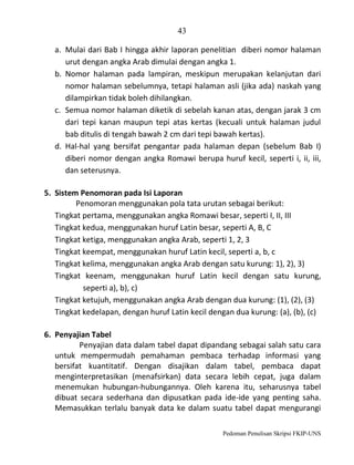 43
a. Mulai dari Bab I hingga akhir laporan penelitian diberi nomor halaman
urut dengan angka Arab dimulai dengan angka 1.
b. Nomor halaman pada lampiran, meskipun merupakan kelanjutan dari
nomor halaman sebelumnya, tetapi halaman asli (jika ada) naskah yang
dilampirkan tidak boleh dihilangkan.
c. Semua nomor halaman diketik di sebelah kanan atas, dengan jarak 3 cm
dari tepi kanan maupun tepi atas kertas (kecuali untuk halaman judul
bab ditulis di tengah bawah 2 cm dari tepi bawah kertas).
d. Hal-hal yang bersifat pengantar pada halaman depan (sebelum Bab I)
diberi nomor dengan angka Romawi berupa huruf kecil, seperti i, ii, iii,
dan seterusnya.
5. Sistem Penomoran pada Isi Laporan
Penomoran menggunakan pola tata urutan sebagai berikut:
Tingkat pertama, menggunakan angka Romawi besar, seperti I, II, III
Tingkat kedua, menggunakan huruf Latin besar, seperti A, B, C
Tingkat ketiga, menggunakan angka Arab, seperti 1, 2, 3
Tingkat keempat, menggunakan huruf Latin kecil, seperti a, b, c
Tingkat kelima, menggunakan angka Arab dengan satu kurung: 1), 2), 3)
Tingkat keenam, menggunakan huruf Latin kecil dengan satu kurung,
seperti a), b), c)
Tingkat ketujuh, menggunakan angka Arab dengan dua kurung: (1), (2), (3)
Tingkat kedelapan, dengan huruf Latin kecil dengan dua kurung: (a), (b), (c)
6. Penyajian Tabel
Penyajian data dalam tabel dapat dipandang sebagai salah satu cara
untuk mempermudah pemahaman pembaca terhadap informasi yang
bersifat kuantitatif. Dengan disajikan dalam tabel, pembaca dapat
menginterpretasikan (menafsirkan) data secara lebih cepat, juga dalam
menemukan hubungan-hubungannya. Oleh karena itu, seharusnya tabel
dibuat secara sederhana dan dipusatkan pada ide-ide yang penting saha.
Memasukkan terlalu banyak data ke dalam suatu tabel dapat mengurangi
Pedoman Penulisan Skripsi FKIP-UNS

 