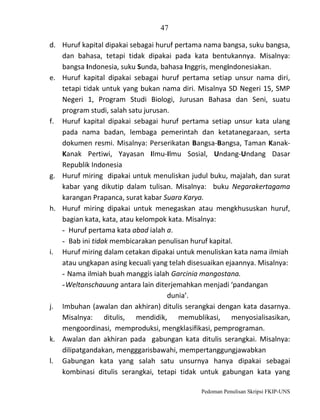 47
d. Huruf kapital dipakai sebagai huruf pertama nama bangsa, suku bangsa,
dan bahasa, tetapi tidak dipakai pada kata bentukannya. Misalnya:
bangsa Indonesia, suku Sunda, bahasa Inggris, mengindonesiakan.
e. Huruf kapital dipakai sebagai huruf pertama setiap unsur nama diri,
tetapi tidak untuk yang bukan nama diri. Misalnya SD Negeri 15, SMP
Negeri 1, Program Studi Biologi, Jurusan Bahasa dan Seni, suatu
program studi, salah satu jurusan.
f. Huruf kapital dipakai sebagai huruf pertama setiap unsur kata ulang
pada nama badan, lembaga pemerintah dan ketatanegaraan, serta
dokumen resmi. Misalnya: Perserikatan Bangsa-Bangsa, Taman KanakKanak Pertiwi, Yayasan Ilmu-Ilmu Sosial, Undang-Undang Dasar
Republik Indonesia
g. Huruf miring dipakai untuk menuliskan judul buku, majalah, dan surat
kabar yang dikutip dalam tulisan. Misalnya: buku Negarakertagama
karangan Prapanca, surat kabar Suara Karya.
h. Huruf miring dipakai untuk menegaskan atau mengkhususkan huruf,
bagian kata, kata, atau kelompok kata. Misalnya:
- Huruf pertama kata abad ialah a.
- Bab ini tidak membicarakan penulisan huruf kapital.
i. Huruf miring dalam cetakan dipakai untuk menuliskan kata nama ilmiah
atau ungkapan asing kecuali yang telah disesuaikan ejaannya. Misalnya:
- Nama ilmiah buah manggis ialah Garcinia mangostana.
- Weltanschauung antara lain diterjemahkan menjadi ‘pandangan
dunia’.
j. Imbuhan (awalan dan akhiran) ditulis serangkai dengan kata dasarnya.
Misalnya: ditulis, mendidik, memublikasi, menyosialisasikan,
mengoordinasi, memproduksi, mengklasifikasi, pemprograman.
k. Awalan dan akhiran pada gabungan kata ditulis serangkai. Misalnya:
dilipatgandakan, mengggarisbawahi, mempertanggungjawabkan
l. Gabungan kata yang salah satu unsurnya hanya dipakai sebagai
kombinasi ditulis serangkai, tetapi tidak untuk gabungan kata yang
Pedoman Penulisan Skripsi FKIP-UNS

 