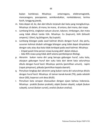48

m.
n.

o.

p.

q.

r.

bukan kombinasi. Misalnya:
antarnegara, elektromagnetik,
mancanegara, pascapanen, semikonduktor, nonkolaborasi, terima
kasih, tanggung jawab,
Kata depan di, ke, dan dari ditulis terpisah dari kata yang mengikutinya.
Misalnya: di dalam, di mana, ke mana, di antara, dari mana, dari siapa
Lambang kimia, singkatan satuan ukuran, takaran, timbangan, dan mata
uang tidak diikuti tanda titik. Misalnya: Cu (kuprum), kVA (kilovolt
ampere), l (liter), kg (kilogram, Rp (rupiah).
Lambang bilangan pada awal kalimat ditulis dengan huruf. Jika perlu,
susunan kalimat diubah sehingga bilangan yang tidak dapat dinyatakan
dengan satu atau dua kata tidak terdapat pada awal kalimat. Misalnya:
- Empat puluh lima persen siswa kurang aktif dalam diskusi.
- Ada 45% siswa yang tidak aktif selama pembelajaran Biologi.
Akronim bukan nama diri yang berupa gabungan huruf, suku kata,
ataupun gabungan huruf dan suku kata dari deret kata seluruhnya
ditulis dengan huruf kecil. Misalnya: pemilu (pemilihan umum), rapim
(rapat pimpinan), pilkada (pemilihan kepala daerah).
Penulisan lengkap dari akronim yang bukan nama diri seluruhnya ditulis
dengan huruf kecil. Misalnya: di taman kanak-kanak (TK), pada sekolah
dasar (SD), koperasi unit desa (KUD).
Penulisan kata serapan disesuaikan dengan ejaan bahasa Indonesia.
Misalnya : praktik (bukan praktek), objek (bukan obyek), subjek (bukan
subyek), survai (bukan survei), analisis (bukan analisa).

Pedoman Penulisan Skripsi FKIP-UNS

 