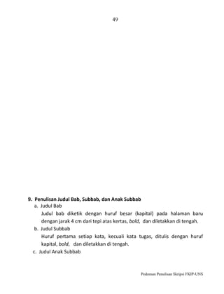 49

9. Penulisan Judul Bab, Subbab, dan Anak Subbab
a. Judul Bab
Judul bab diketik dengan huruf besar (kapital) pada halaman baru
dengan jarak 4 cm dari tepi atas kertas, bold, dan diletakkan di tengah.
b. Judul Subbab
Huruf pertama setiap kata, kecuali kata tugas, ditulis dengan huruf
kapital, bold, dan diletakkan di tengah.
c. Judul Anak Subbab

Pedoman Penulisan Skripsi FKIP-UNS

 