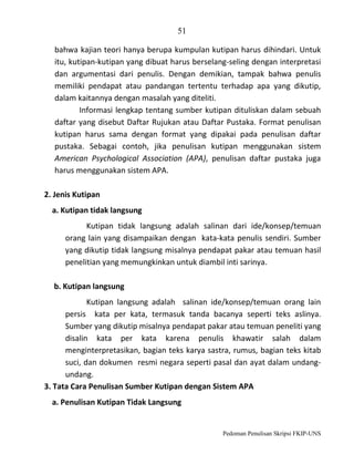 51
bahwa kajian teori hanya berupa kumpulan kutipan harus dihindari. Untuk
itu, kutipan-kutipan yang dibuat harus berselang-seling dengan interpretasi
dan argumentasi dari penulis. Dengan demikian, tampak bahwa penulis
memiliki pendapat atau pandangan tertentu terhadap apa yang dikutip,
dalam kaitannya dengan masalah yang diteliti.
Informasi lengkap tentang sumber kutipan dituliskan dalam sebuah
daftar yang disebut Daftar Rujukan atau Daftar Pustaka. Format penulisan
kutipan harus sama dengan format yang dipakai pada penulisan daftar
pustaka. Sebagai contoh, jika penulisan kutipan menggunakan sistem
American Psychological Association (APA), penulisan daftar pustaka juga
harus menggunakan sistem APA.
2. Jenis Kutipan
a. Kutipan tidak langsung
Kutipan tidak langsung adalah salinan dari ide/konsep/temuan
orang lain yang disampaikan dengan kata-kata penulis sendiri. Sumber
yang dikutip tidak langsung misalnya pendapat pakar atau temuan hasil
penelitian yang memungkinkan untuk diambil inti sarinya.
b. Kutipan langsung
Kutipan langsung adalah salinan ide/konsep/temuan orang lain
persis kata per kata, termasuk tanda bacanya seperti teks aslinya.
Sumber yang dikutip misalnya pendapat pakar atau temuan peneliti yang
disalin kata per kata karena penulis khawatir salah dalam
menginterpretasikan, bagian teks karya sastra, rumus, bagian teks kitab
suci, dan dokumen resmi negara seperti pasal dan ayat dalam undangundang.
3. Tata Cara Penulisan Sumber Kutipan dengan Sistem APA
a. Penulisan Kutipan Tidak Langsung

Pedoman Penulisan Skripsi FKIP-UNS

 