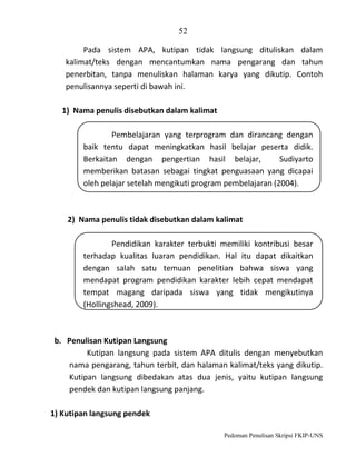 52
Pada sistem APA, kutipan tidak langsung dituliskan dalam
kalimat/teks dengan mencantumkan nama pengarang dan tahun
penerbitan, tanpa menuliskan halaman karya yang dikutip. Contoh
penulisannya seperti di bawah ini.
1) Nama penulis disebutkan dalam kalimat
Pembelajaran yang terprogram dan dirancang dengan
baik tentu dapat meningkatkan hasil belajar peserta didik.
Berkaitan dengan pengertian hasil belajar,
Sudiyarto
memberikan batasan sebagai tingkat penguasaan yang dicapai
oleh pelajar setelah mengikuti program pembelajaran (2004).

2) Nama penulis tidak disebutkan dalam kalimat
Pendidikan karakter terbukti memiliki kontribusi besar
terhadap kualitas luaran pendidikan. Hal itu dapat dikaitkan
dengan salah satu temuan penelitian bahwa siswa yang
mendapat program pendidikan karakter lebih cepat mendapat
tempat magang daripada siswa yang tidak mengikutinya
(Hollingshead, 2009).

b. Penulisan Kutipan Langsung
Kutipan langsung pada sistem APA ditulis dengan menyebutkan
nama pengarang, tahun terbit, dan halaman kalimat/teks yang dikutip.
Kutipan langsung dibedakan atas dua jenis, yaitu kutipan langsung
pendek dan kutipan langsung panjang.
1) Kutipan langsung pendek
Pedoman Penulisan Skripsi FKIP-UNS

 