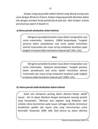 53
Kutipan langsung pendek adalah kalimat yang dikutip kurang atau
sama dengan 40 kata (≤ 4 baris). Kutipan langsung pendek dituliskan dalam
teks dengan memberi tanda petik/kutip di awal dan akhir kutipan. Contoh
penulisannya seperti di bawah ini.
a) Nama penulis disebutkan dalam kalimat
Mengenai penyebab kesulitan siswa dalam mengerjakan soal
cerita matematika, Budiyono (2004) berpendapat, “Langkah
pertama dalam penyelesaian soal cerita adalah menuliskan
kalimat matematika dan siswa sering melakukan kesalahan pada
langkah ini karena tidak memahami maksud soal” (hlm. 131).
Atau
Mengenai penyebab kesulitan siswa dalam mengerjakan soal
cerita matematika, Budiyono berpendapat, “Langkah pertama
dalam penyelesaian soal cerita adalah menuliskan kalimat
matematika dan siswa sering melakukan kesalahan pada langkah
ini karena tidak memahami maksud soal” (2004: 131).

b) Nama penulis tidak disebutkan dalam kalimat
Salah satu komponen penting dalam aktivitas belajar adalah
tujuan. Hal ini dapat dikaitkan dengan kesimpulan seorang peneliti
yang menyatakan, ”Aktivitas atau kegiatan yang dilakukan oleh
individu selalu berorientasi pada tujuan sehingga individu termotivasi
beraktivitas apabila ada tujuan jelas yang menuntunnya untuk
bertindak” (Siskandar, 2009: 184). Oleh karena itu, dalam aktivitas

Pedoman Penulisan Skripsi FKIP-UNS

 
